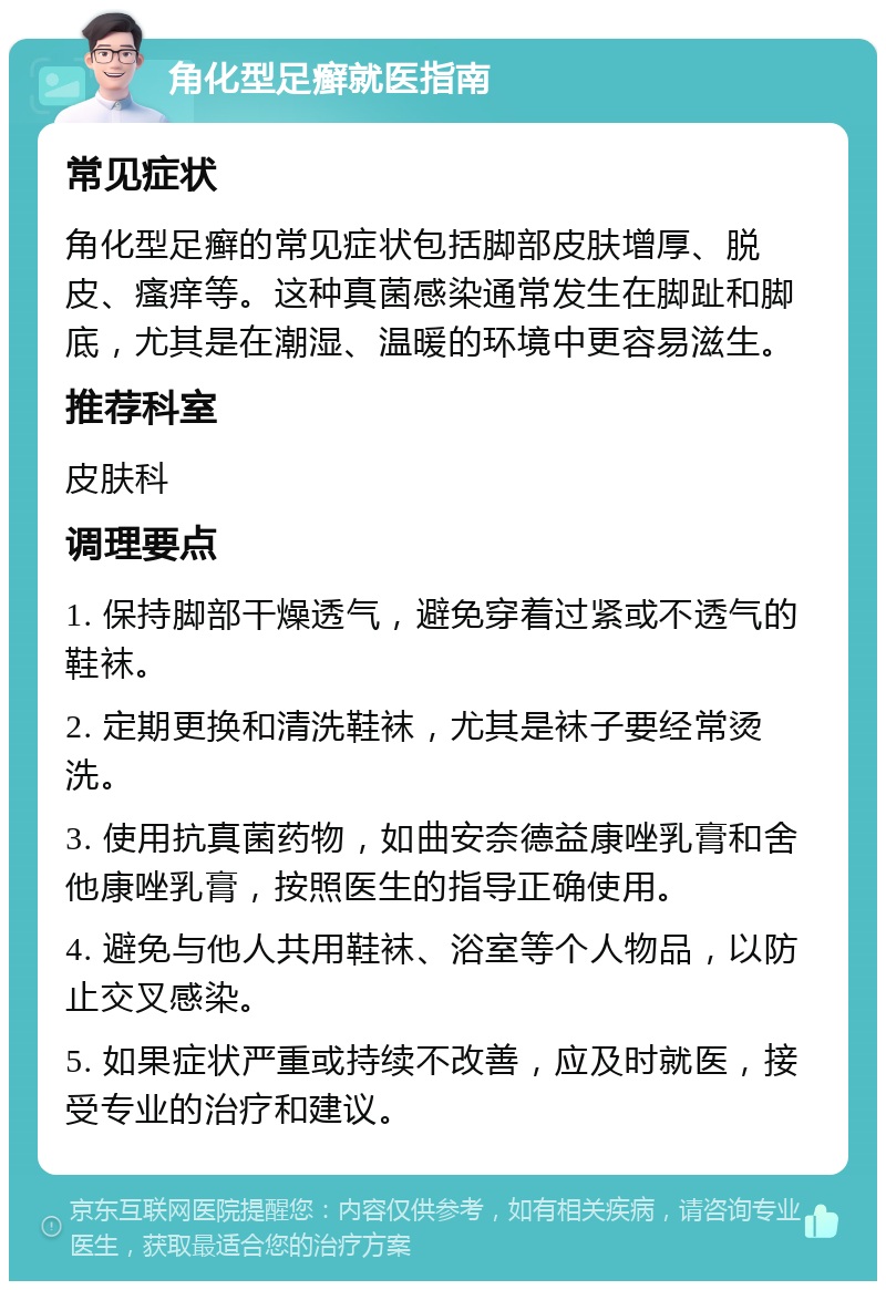 角化型足癣就医指南 常见症状 角化型足癣的常见症状包括脚部皮肤增厚、脱皮、瘙痒等。这种真菌感染通常发生在脚趾和脚底，尤其是在潮湿、温暖的环境中更容易滋生。 推荐科室 皮肤科 调理要点 1. 保持脚部干燥透气，避免穿着过紧或不透气的鞋袜。 2. 定期更换和清洗鞋袜，尤其是袜子要经常烫洗。 3. 使用抗真菌药物，如曲安奈德益康唑乳膏和舍他康唑乳膏，按照医生的指导正确使用。 4. 避免与他人共用鞋袜、浴室等个人物品，以防止交叉感染。 5. 如果症状严重或持续不改善，应及时就医，接受专业的治疗和建议。