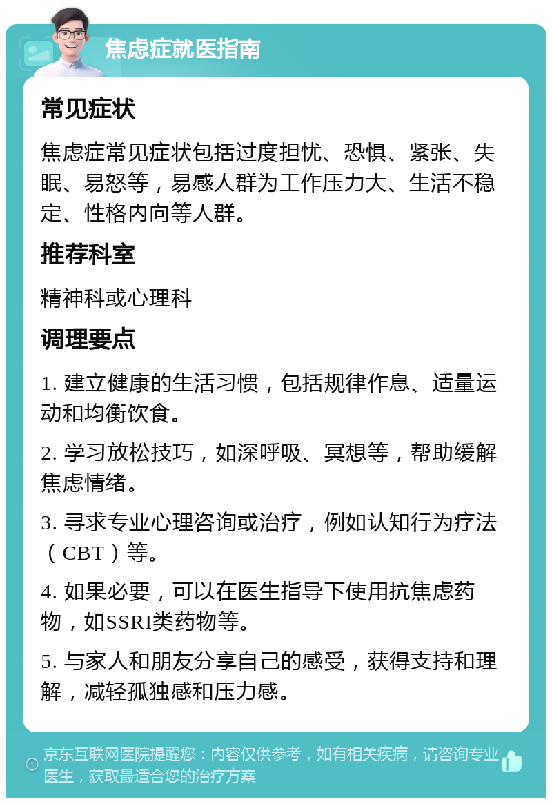 焦虑症就医指南 常见症状 焦虑症常见症状包括过度担忧、恐惧、紧张、失眠、易怒等，易感人群为工作压力大、生活不稳定、性格内向等人群。 推荐科室 精神科或心理科 调理要点 1. 建立健康的生活习惯，包括规律作息、适量运动和均衡饮食。 2. 学习放松技巧，如深呼吸、冥想等，帮助缓解焦虑情绪。 3. 寻求专业心理咨询或治疗，例如认知行为疗法（CBT）等。 4. 如果必要，可以在医生指导下使用抗焦虑药物，如SSRI类药物等。 5. 与家人和朋友分享自己的感受，获得支持和理解，减轻孤独感和压力感。