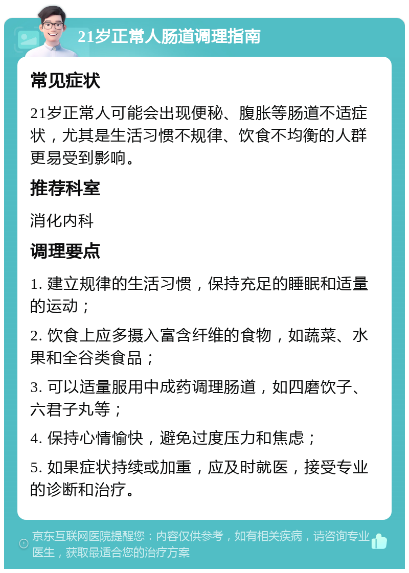 21岁正常人肠道调理指南 常见症状 21岁正常人可能会出现便秘、腹胀等肠道不适症状，尤其是生活习惯不规律、饮食不均衡的人群更易受到影响。 推荐科室 消化内科 调理要点 1. 建立规律的生活习惯，保持充足的睡眠和适量的运动； 2. 饮食上应多摄入富含纤维的食物，如蔬菜、水果和全谷类食品； 3. 可以适量服用中成药调理肠道，如四磨饮子、六君子丸等； 4. 保持心情愉快，避免过度压力和焦虑； 5. 如果症状持续或加重，应及时就医，接受专业的诊断和治疗。