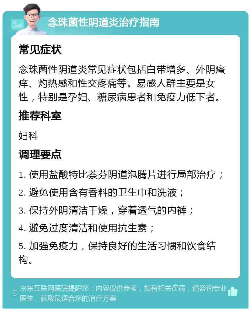 念珠菌性阴道炎治疗指南 常见症状 念珠菌性阴道炎常见症状包括白带增多、外阴瘙痒、灼热感和性交疼痛等。易感人群主要是女性，特别是孕妇、糖尿病患者和免疫力低下者。 推荐科室 妇科 调理要点 1. 使用盐酸特比萘芬阴道泡腾片进行局部治疗； 2. 避免使用含有香料的卫生巾和洗液； 3. 保持外阴清洁干燥，穿着透气的内裤； 4. 避免过度清洁和使用抗生素； 5. 加强免疫力，保持良好的生活习惯和饮食结构。