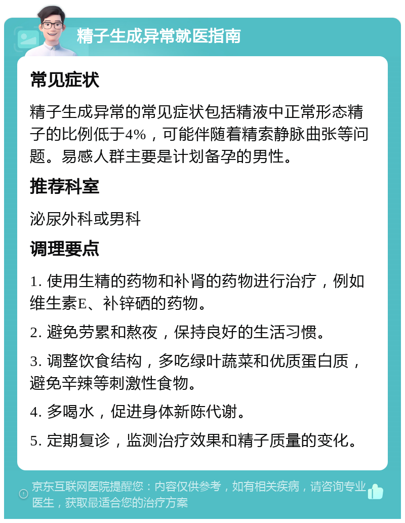 精子生成异常就医指南 常见症状 精子生成异常的常见症状包括精液中正常形态精子的比例低于4%，可能伴随着精索静脉曲张等问题。易感人群主要是计划备孕的男性。 推荐科室 泌尿外科或男科 调理要点 1. 使用生精的药物和补肾的药物进行治疗，例如维生素E、补锌硒的药物。 2. 避免劳累和熬夜，保持良好的生活习惯。 3. 调整饮食结构，多吃绿叶蔬菜和优质蛋白质，避免辛辣等刺激性食物。 4. 多喝水，促进身体新陈代谢。 5. 定期复诊，监测治疗效果和精子质量的变化。