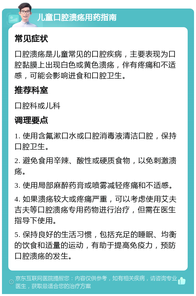 儿童口腔溃疡用药指南 常见症状 口腔溃疡是儿童常见的口腔疾病，主要表现为口腔黏膜上出现白色或黄色溃疡，伴有疼痛和不适感，可能会影响进食和口腔卫生。 推荐科室 口腔科或儿科 调理要点 1. 使用含氟漱口水或口腔消毒液清洁口腔，保持口腔卫生。 2. 避免食用辛辣、酸性或硬质食物，以免刺激溃疡。 3. 使用局部麻醉药膏或喷雾减轻疼痛和不适感。 4. 如果溃疡较大或疼痛严重，可以考虑使用艾夫吉夫等口腔溃疡专用药物进行治疗，但需在医生指导下使用。 5. 保持良好的生活习惯，包括充足的睡眠、均衡的饮食和适量的运动，有助于提高免疫力，预防口腔溃疡的发生。