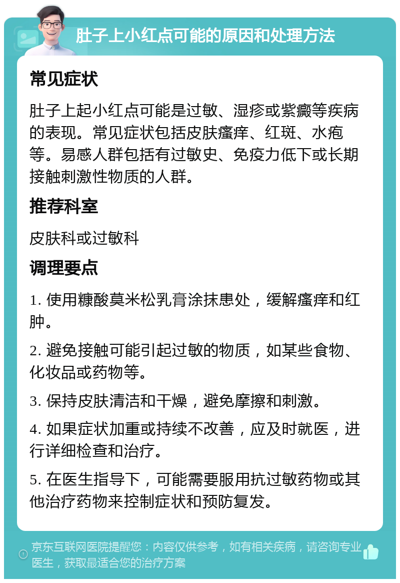 肚子上小红点可能的原因和处理方法 常见症状 肚子上起小红点可能是过敏、湿疹或紫癜等疾病的表现。常见症状包括皮肤瘙痒、红斑、水疱等。易感人群包括有过敏史、免疫力低下或长期接触刺激性物质的人群。 推荐科室 皮肤科或过敏科 调理要点 1. 使用糠酸莫米松乳膏涂抹患处，缓解瘙痒和红肿。 2. 避免接触可能引起过敏的物质，如某些食物、化妆品或药物等。 3. 保持皮肤清洁和干燥，避免摩擦和刺激。 4. 如果症状加重或持续不改善，应及时就医，进行详细检查和治疗。 5. 在医生指导下，可能需要服用抗过敏药物或其他治疗药物来控制症状和预防复发。