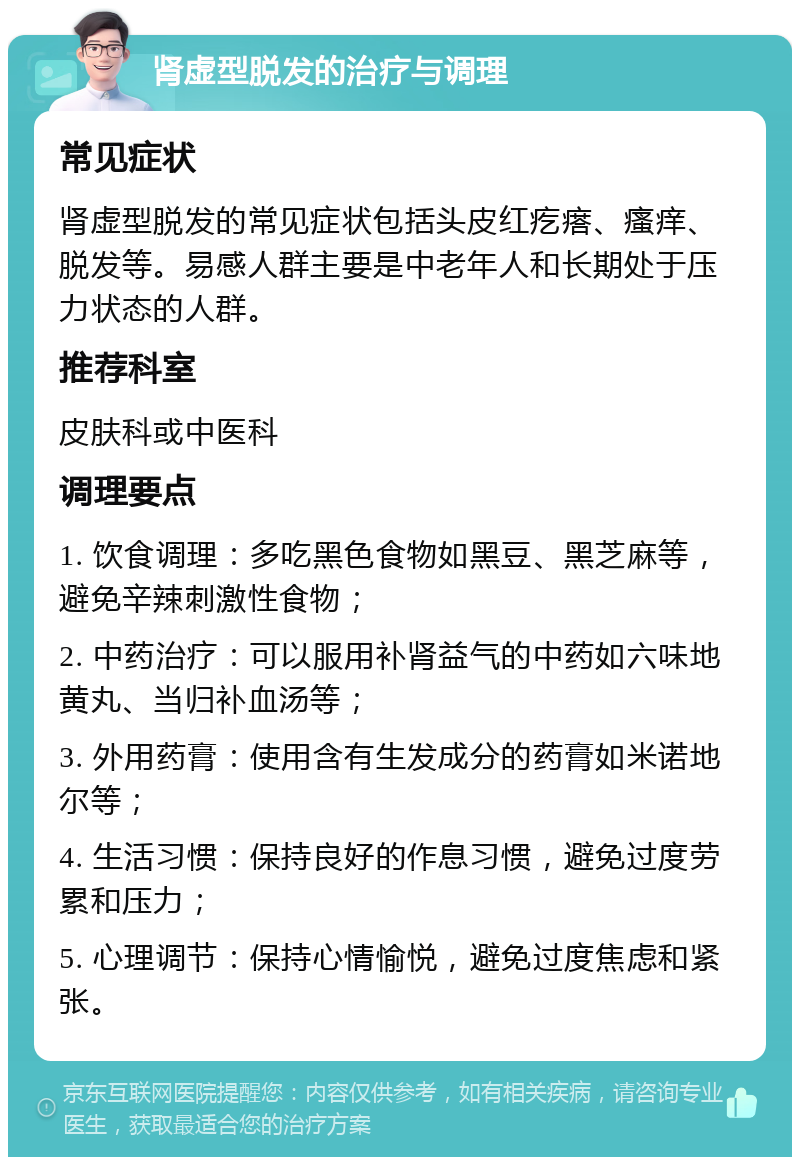 肾虚型脱发的治疗与调理 常见症状 肾虚型脱发的常见症状包括头皮红疙瘩、瘙痒、脱发等。易感人群主要是中老年人和长期处于压力状态的人群。 推荐科室 皮肤科或中医科 调理要点 1. 饮食调理：多吃黑色食物如黑豆、黑芝麻等，避免辛辣刺激性食物； 2. 中药治疗：可以服用补肾益气的中药如六味地黄丸、当归补血汤等； 3. 外用药膏：使用含有生发成分的药膏如米诺地尔等； 4. 生活习惯：保持良好的作息习惯，避免过度劳累和压力； 5. 心理调节：保持心情愉悦，避免过度焦虑和紧张。