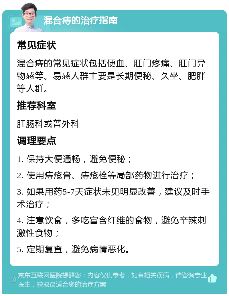 混合痔的治疗指南 常见症状 混合痔的常见症状包括便血、肛门疼痛、肛门异物感等。易感人群主要是长期便秘、久坐、肥胖等人群。 推荐科室 肛肠科或普外科 调理要点 1. 保持大便通畅，避免便秘； 2. 使用痔疮膏、痔疮栓等局部药物进行治疗； 3. 如果用药5-7天症状未见明显改善，建议及时手术治疗； 4. 注意饮食，多吃富含纤维的食物，避免辛辣刺激性食物； 5. 定期复查，避免病情恶化。