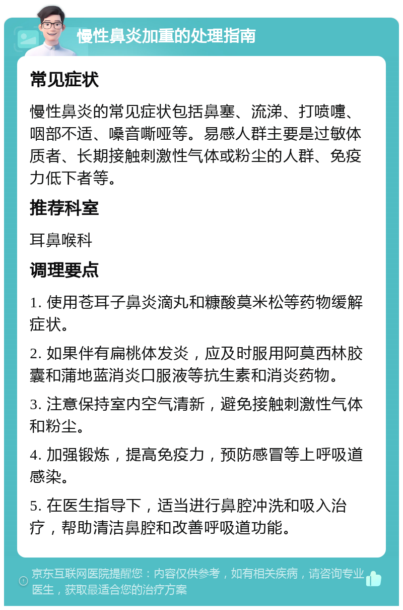 慢性鼻炎加重的处理指南 常见症状 慢性鼻炎的常见症状包括鼻塞、流涕、打喷嚏、咽部不适、嗓音嘶哑等。易感人群主要是过敏体质者、长期接触刺激性气体或粉尘的人群、免疫力低下者等。 推荐科室 耳鼻喉科 调理要点 1. 使用苍耳子鼻炎滴丸和糠酸莫米松等药物缓解症状。 2. 如果伴有扁桃体发炎，应及时服用阿莫西林胶囊和蒲地蓝消炎口服液等抗生素和消炎药物。 3. 注意保持室内空气清新，避免接触刺激性气体和粉尘。 4. 加强锻炼，提高免疫力，预防感冒等上呼吸道感染。 5. 在医生指导下，适当进行鼻腔冲洗和吸入治疗，帮助清洁鼻腔和改善呼吸道功能。