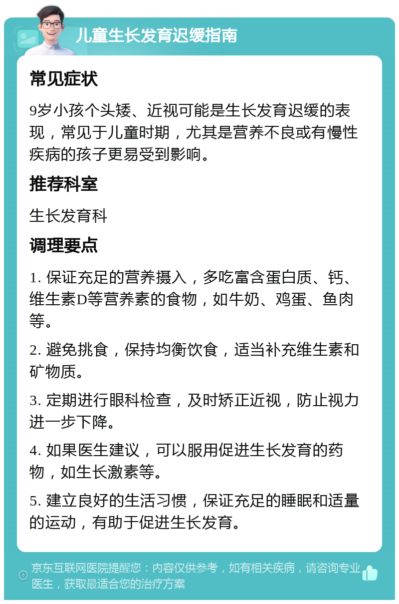 儿童生长发育迟缓指南 常见症状 9岁小孩个头矮、近视可能是生长发育迟缓的表现，常见于儿童时期，尤其是营养不良或有慢性疾病的孩子更易受到影响。 推荐科室 生长发育科 调理要点 1. 保证充足的营养摄入，多吃富含蛋白质、钙、维生素D等营养素的食物，如牛奶、鸡蛋、鱼肉等。 2. 避免挑食，保持均衡饮食，适当补充维生素和矿物质。 3. 定期进行眼科检查，及时矫正近视，防止视力进一步下降。 4. 如果医生建议，可以服用促进生长发育的药物，如生长激素等。 5. 建立良好的生活习惯，保证充足的睡眠和适量的运动，有助于促进生长发育。