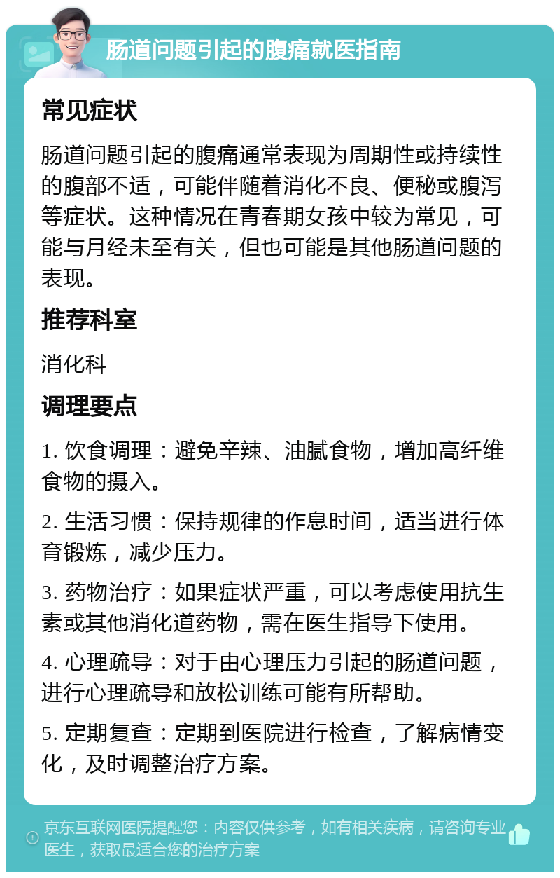 肠道问题引起的腹痛就医指南 常见症状 肠道问题引起的腹痛通常表现为周期性或持续性的腹部不适，可能伴随着消化不良、便秘或腹泻等症状。这种情况在青春期女孩中较为常见，可能与月经未至有关，但也可能是其他肠道问题的表现。 推荐科室 消化科 调理要点 1. 饮食调理：避免辛辣、油腻食物，增加高纤维食物的摄入。 2. 生活习惯：保持规律的作息时间，适当进行体育锻炼，减少压力。 3. 药物治疗：如果症状严重，可以考虑使用抗生素或其他消化道药物，需在医生指导下使用。 4. 心理疏导：对于由心理压力引起的肠道问题，进行心理疏导和放松训练可能有所帮助。 5. 定期复查：定期到医院进行检查，了解病情变化，及时调整治疗方案。