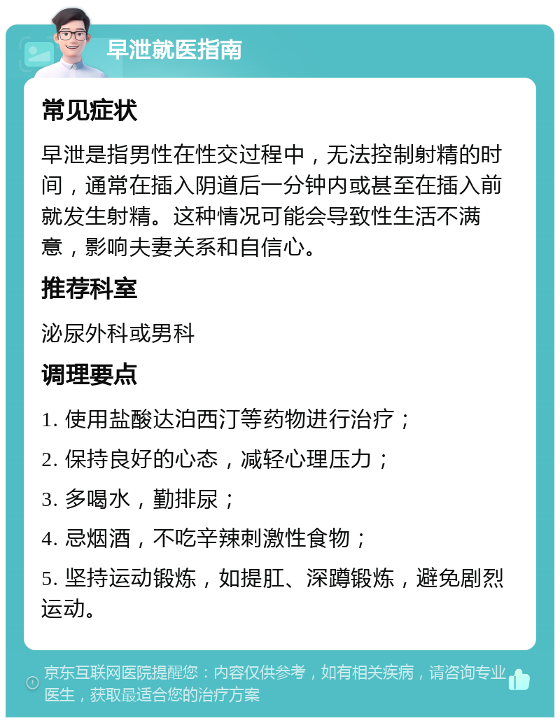 早泄就医指南 常见症状 早泄是指男性在性交过程中，无法控制射精的时间，通常在插入阴道后一分钟内或甚至在插入前就发生射精。这种情况可能会导致性生活不满意，影响夫妻关系和自信心。 推荐科室 泌尿外科或男科 调理要点 1. 使用盐酸达泊西汀等药物进行治疗； 2. 保持良好的心态，减轻心理压力； 3. 多喝水，勤排尿； 4. 忌烟酒，不吃辛辣刺激性食物； 5. 坚持运动锻炼，如提肛、深蹲锻炼，避免剧烈运动。