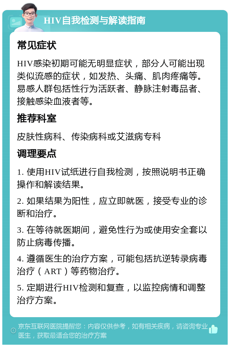 HIV自我检测与解读指南 常见症状 HIV感染初期可能无明显症状，部分人可能出现类似流感的症状，如发热、头痛、肌肉疼痛等。易感人群包括性行为活跃者、静脉注射毒品者、接触感染血液者等。 推荐科室 皮肤性病科、传染病科或艾滋病专科 调理要点 1. 使用HIV试纸进行自我检测，按照说明书正确操作和解读结果。 2. 如果结果为阳性，应立即就医，接受专业的诊断和治疗。 3. 在等待就医期间，避免性行为或使用安全套以防止病毒传播。 4. 遵循医生的治疗方案，可能包括抗逆转录病毒治疗（ART）等药物治疗。 5. 定期进行HIV检测和复查，以监控病情和调整治疗方案。