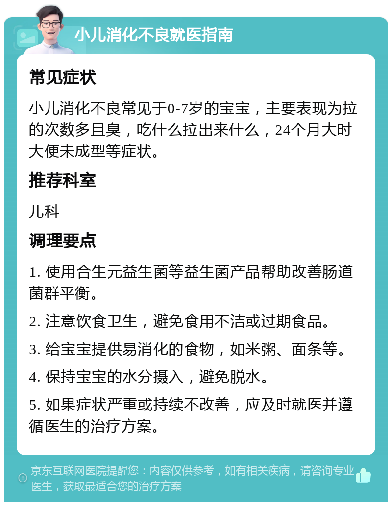 小儿消化不良就医指南 常见症状 小儿消化不良常见于0-7岁的宝宝，主要表现为拉的次数多且臭，吃什么拉出来什么，24个月大时大便未成型等症状。 推荐科室 儿科 调理要点 1. 使用合生元益生菌等益生菌产品帮助改善肠道菌群平衡。 2. 注意饮食卫生，避免食用不洁或过期食品。 3. 给宝宝提供易消化的食物，如米粥、面条等。 4. 保持宝宝的水分摄入，避免脱水。 5. 如果症状严重或持续不改善，应及时就医并遵循医生的治疗方案。