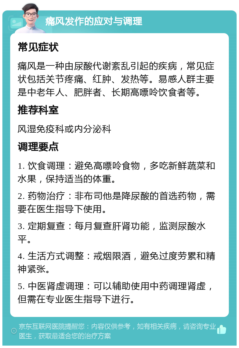 痛风发作的应对与调理 常见症状 痛风是一种由尿酸代谢紊乱引起的疾病，常见症状包括关节疼痛、红肿、发热等。易感人群主要是中老年人、肥胖者、长期高嘌呤饮食者等。 推荐科室 风湿免疫科或内分泌科 调理要点 1. 饮食调理：避免高嘌呤食物，多吃新鲜蔬菜和水果，保持适当的体重。 2. 药物治疗：非布司他是降尿酸的首选药物，需要在医生指导下使用。 3. 定期复查：每月复查肝肾功能，监测尿酸水平。 4. 生活方式调整：戒烟限酒，避免过度劳累和精神紧张。 5. 中医肾虚调理：可以辅助使用中药调理肾虚，但需在专业医生指导下进行。