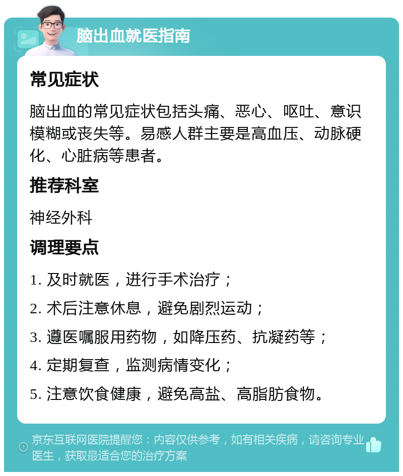 脑出血就医指南 常见症状 脑出血的常见症状包括头痛、恶心、呕吐、意识模糊或丧失等。易感人群主要是高血压、动脉硬化、心脏病等患者。 推荐科室 神经外科 调理要点 1. 及时就医，进行手术治疗； 2. 术后注意休息，避免剧烈运动； 3. 遵医嘱服用药物，如降压药、抗凝药等； 4. 定期复查，监测病情变化； 5. 注意饮食健康，避免高盐、高脂肪食物。