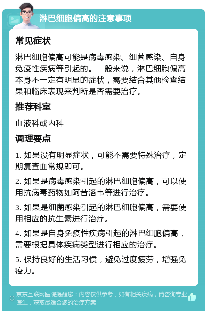 淋巴细胞偏高的注意事项 常见症状 淋巴细胞偏高可能是病毒感染、细菌感染、自身免疫性疾病等引起的。一般来说，淋巴细胞偏高本身不一定有明显的症状，需要结合其他检查结果和临床表现来判断是否需要治疗。 推荐科室 血液科或内科 调理要点 1. 如果没有明显症状，可能不需要特殊治疗，定期复查血常规即可。 2. 如果是病毒感染引起的淋巴细胞偏高，可以使用抗病毒药物如阿昔洛韦等进行治疗。 3. 如果是细菌感染引起的淋巴细胞偏高，需要使用相应的抗生素进行治疗。 4. 如果是自身免疫性疾病引起的淋巴细胞偏高，需要根据具体疾病类型进行相应的治疗。 5. 保持良好的生活习惯，避免过度疲劳，增强免疫力。