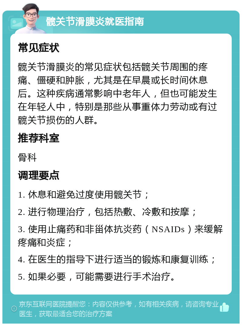 髋关节滑膜炎就医指南 常见症状 髋关节滑膜炎的常见症状包括髋关节周围的疼痛、僵硬和肿胀，尤其是在早晨或长时间休息后。这种疾病通常影响中老年人，但也可能发生在年轻人中，特别是那些从事重体力劳动或有过髋关节损伤的人群。 推荐科室 骨科 调理要点 1. 休息和避免过度使用髋关节； 2. 进行物理治疗，包括热敷、冷敷和按摩； 3. 使用止痛药和非甾体抗炎药（NSAIDs）来缓解疼痛和炎症； 4. 在医生的指导下进行适当的锻炼和康复训练； 5. 如果必要，可能需要进行手术治疗。