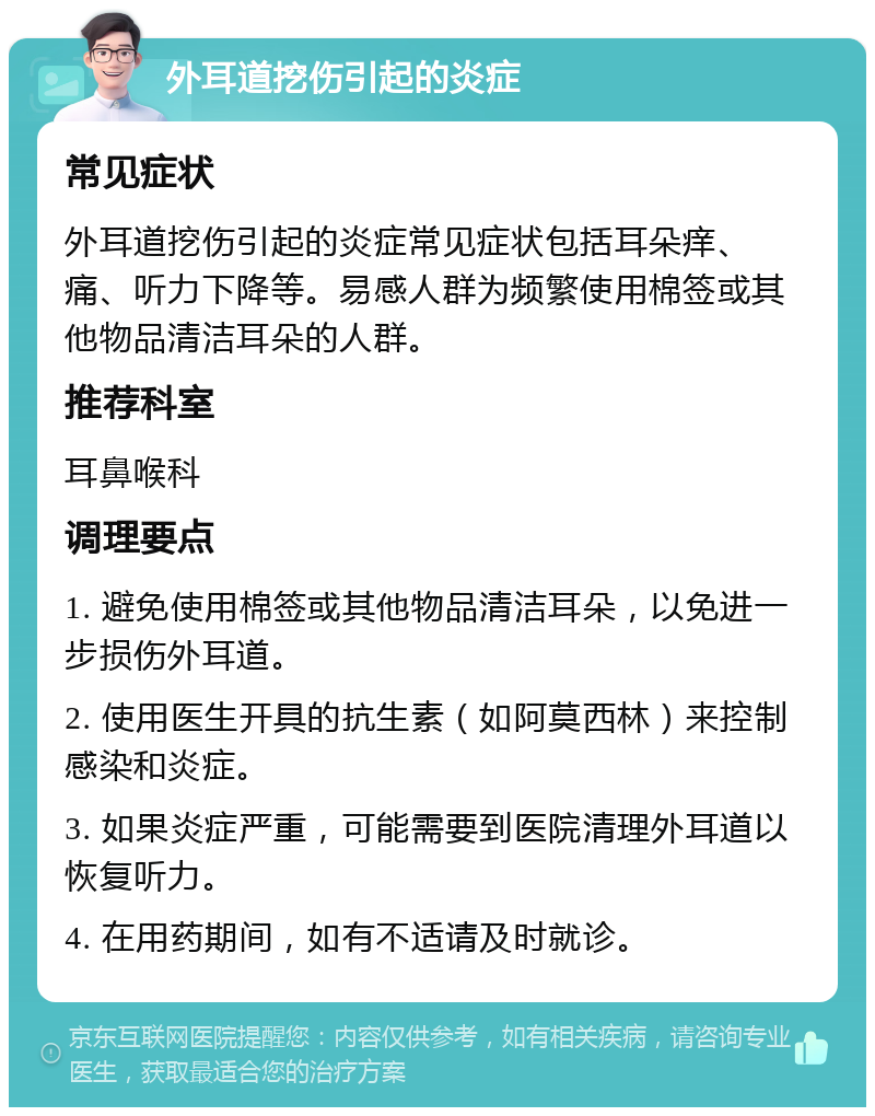 外耳道挖伤引起的炎症 常见症状 外耳道挖伤引起的炎症常见症状包括耳朵痒、痛、听力下降等。易感人群为频繁使用棉签或其他物品清洁耳朵的人群。 推荐科室 耳鼻喉科 调理要点 1. 避免使用棉签或其他物品清洁耳朵，以免进一步损伤外耳道。 2. 使用医生开具的抗生素（如阿莫西林）来控制感染和炎症。 3. 如果炎症严重，可能需要到医院清理外耳道以恢复听力。 4. 在用药期间，如有不适请及时就诊。