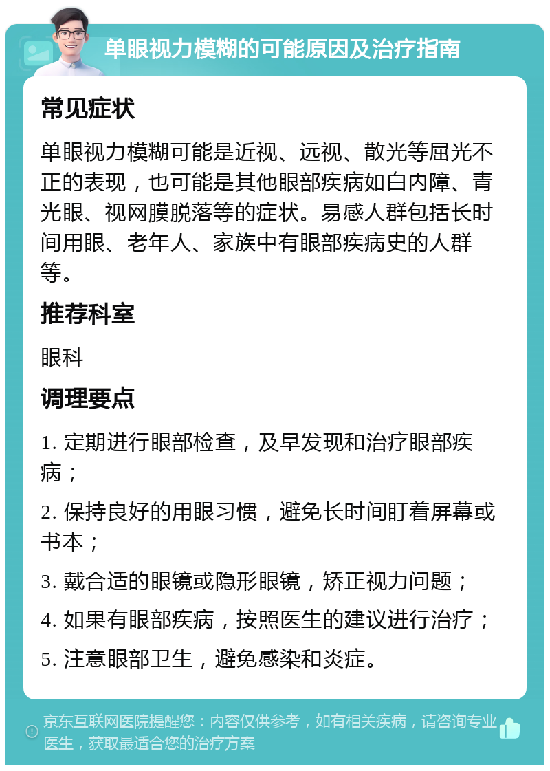 单眼视力模糊的可能原因及治疗指南 常见症状 单眼视力模糊可能是近视、远视、散光等屈光不正的表现，也可能是其他眼部疾病如白内障、青光眼、视网膜脱落等的症状。易感人群包括长时间用眼、老年人、家族中有眼部疾病史的人群等。 推荐科室 眼科 调理要点 1. 定期进行眼部检查，及早发现和治疗眼部疾病； 2. 保持良好的用眼习惯，避免长时间盯着屏幕或书本； 3. 戴合适的眼镜或隐形眼镜，矫正视力问题； 4. 如果有眼部疾病，按照医生的建议进行治疗； 5. 注意眼部卫生，避免感染和炎症。