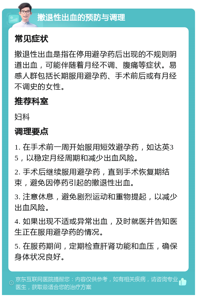 撤退性出血的预防与调理 常见症状 撤退性出血是指在停用避孕药后出现的不规则阴道出血，可能伴随着月经不调、腹痛等症状。易感人群包括长期服用避孕药、手术前后或有月经不调史的女性。 推荐科室 妇科 调理要点 1. 在手术前一周开始服用短效避孕药，如达英35，以稳定月经周期和减少出血风险。 2. 手术后继续服用避孕药，直到手术恢复期结束，避免因停药引起的撤退性出血。 3. 注意休息，避免剧烈运动和重物提起，以减少出血风险。 4. 如果出现不适或异常出血，及时就医并告知医生正在服用避孕药的情况。 5. 在服药期间，定期检查肝肾功能和血压，确保身体状况良好。