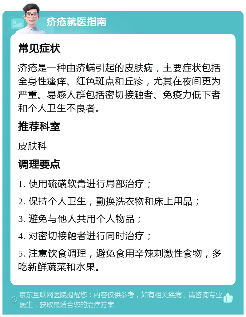 疥疮就医指南 常见症状 疥疮是一种由疥螨引起的皮肤病，主要症状包括全身性瘙痒、红色斑点和丘疹，尤其在夜间更为严重。易感人群包括密切接触者、免疫力低下者和个人卫生不良者。 推荐科室 皮肤科 调理要点 1. 使用硫磺软膏进行局部治疗； 2. 保持个人卫生，勤换洗衣物和床上用品； 3. 避免与他人共用个人物品； 4. 对密切接触者进行同时治疗； 5. 注意饮食调理，避免食用辛辣刺激性食物，多吃新鲜蔬菜和水果。