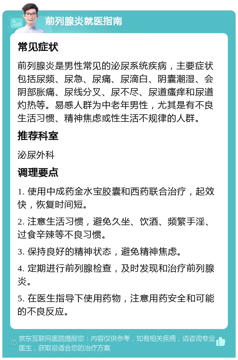 前列腺炎就医指南 常见症状 前列腺炎是男性常见的泌尿系统疾病，主要症状包括尿频、尿急、尿痛、尿滴白、阴囊潮湿、会阴部胀痛、尿线分叉、尿不尽、尿道瘙痒和尿道灼热等。易感人群为中老年男性，尤其是有不良生活习惯、精神焦虑或性生活不规律的人群。 推荐科室 泌尿外科 调理要点 1. 使用中成药金水宝胶囊和西药联合治疗，起效快，恢复时间短。 2. 注意生活习惯，避免久坐、饮酒、频繁手淫、过食辛辣等不良习惯。 3. 保持良好的精神状态，避免精神焦虑。 4. 定期进行前列腺检查，及时发现和治疗前列腺炎。 5. 在医生指导下使用药物，注意用药安全和可能的不良反应。