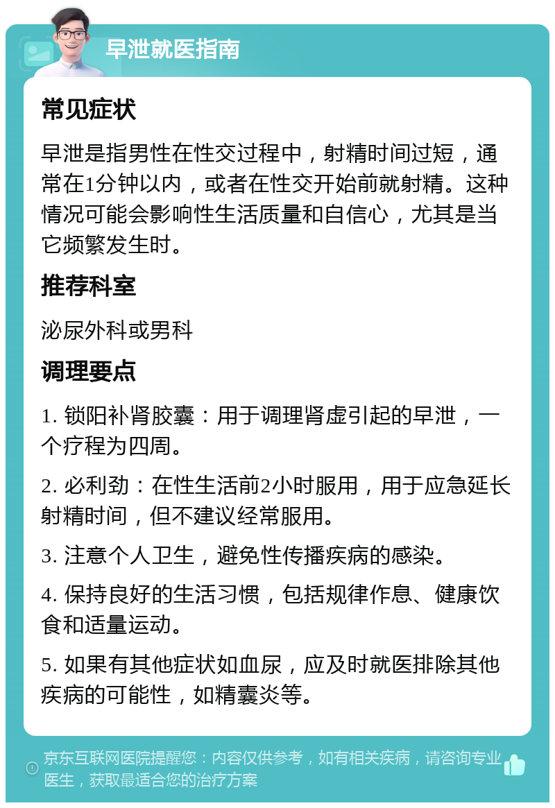 早泄就医指南 常见症状 早泄是指男性在性交过程中，射精时间过短，通常在1分钟以内，或者在性交开始前就射精。这种情况可能会影响性生活质量和自信心，尤其是当它频繁发生时。 推荐科室 泌尿外科或男科 调理要点 1. 锁阳补肾胶囊：用于调理肾虚引起的早泄，一个疗程为四周。 2. 必利劲：在性生活前2小时服用，用于应急延长射精时间，但不建议经常服用。 3. 注意个人卫生，避免性传播疾病的感染。 4. 保持良好的生活习惯，包括规律作息、健康饮食和适量运动。 5. 如果有其他症状如血尿，应及时就医排除其他疾病的可能性，如精囊炎等。