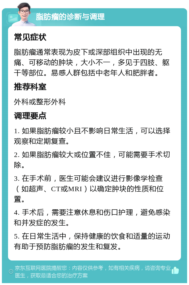 脂肪瘤的诊断与调理 常见症状 脂肪瘤通常表现为皮下或深部组织中出现的无痛、可移动的肿块，大小不一，多见于四肢、躯干等部位。易感人群包括中老年人和肥胖者。 推荐科室 外科或整形外科 调理要点 1. 如果脂肪瘤较小且不影响日常生活，可以选择观察和定期复查。 2. 如果脂肪瘤较大或位置不佳，可能需要手术切除。 3. 在手术前，医生可能会建议进行影像学检查（如超声、CT或MRI）以确定肿块的性质和位置。 4. 手术后，需要注意休息和伤口护理，避免感染和并发症的发生。 5. 在日常生活中，保持健康的饮食和适量的运动有助于预防脂肪瘤的发生和复发。