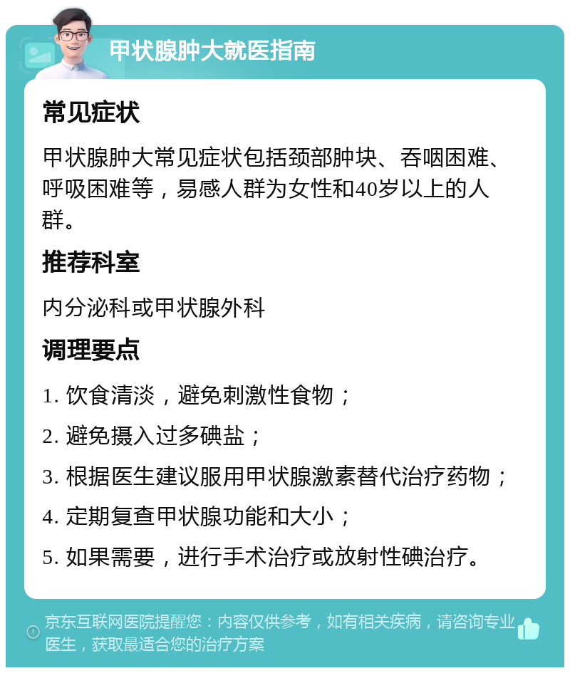 甲状腺肿大就医指南 常见症状 甲状腺肿大常见症状包括颈部肿块、吞咽困难、呼吸困难等，易感人群为女性和40岁以上的人群。 推荐科室 内分泌科或甲状腺外科 调理要点 1. 饮食清淡，避免刺激性食物； 2. 避免摄入过多碘盐； 3. 根据医生建议服用甲状腺激素替代治疗药物； 4. 定期复查甲状腺功能和大小； 5. 如果需要，进行手术治疗或放射性碘治疗。