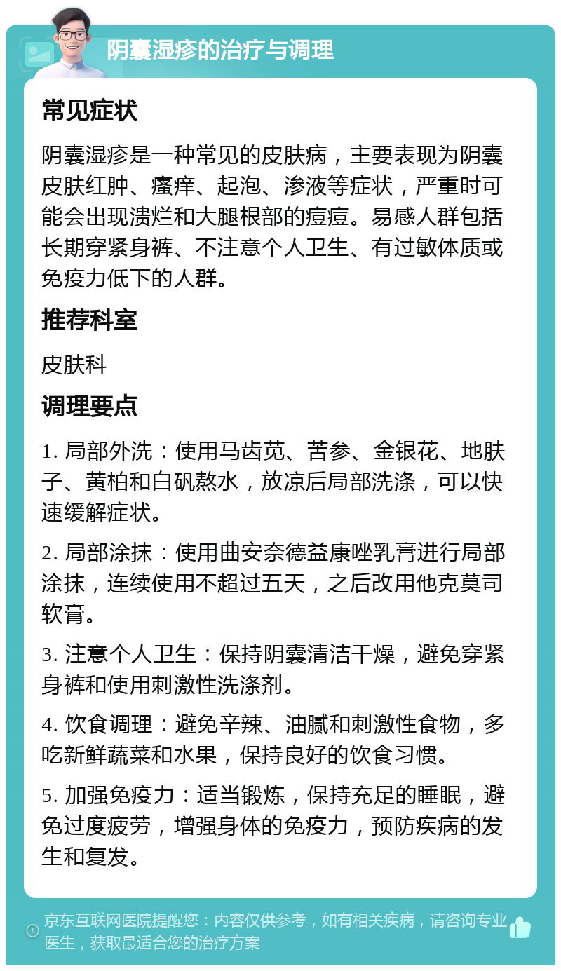 阴囊湿疹的治疗与调理 常见症状 阴囊湿疹是一种常见的皮肤病，主要表现为阴囊皮肤红肿、瘙痒、起泡、渗液等症状，严重时可能会出现溃烂和大腿根部的痘痘。易感人群包括长期穿紧身裤、不注意个人卫生、有过敏体质或免疫力低下的人群。 推荐科室 皮肤科 调理要点 1. 局部外洗：使用马齿苋、苦参、金银花、地肤子、黄柏和白矾熬水，放凉后局部洗涤，可以快速缓解症状。 2. 局部涂抹：使用曲安奈德益康唑乳膏进行局部涂抹，连续使用不超过五天，之后改用他克莫司软膏。 3. 注意个人卫生：保持阴囊清洁干燥，避免穿紧身裤和使用刺激性洗涤剂。 4. 饮食调理：避免辛辣、油腻和刺激性食物，多吃新鲜蔬菜和水果，保持良好的饮食习惯。 5. 加强免疫力：适当锻炼，保持充足的睡眠，避免过度疲劳，增强身体的免疫力，预防疾病的发生和复发。