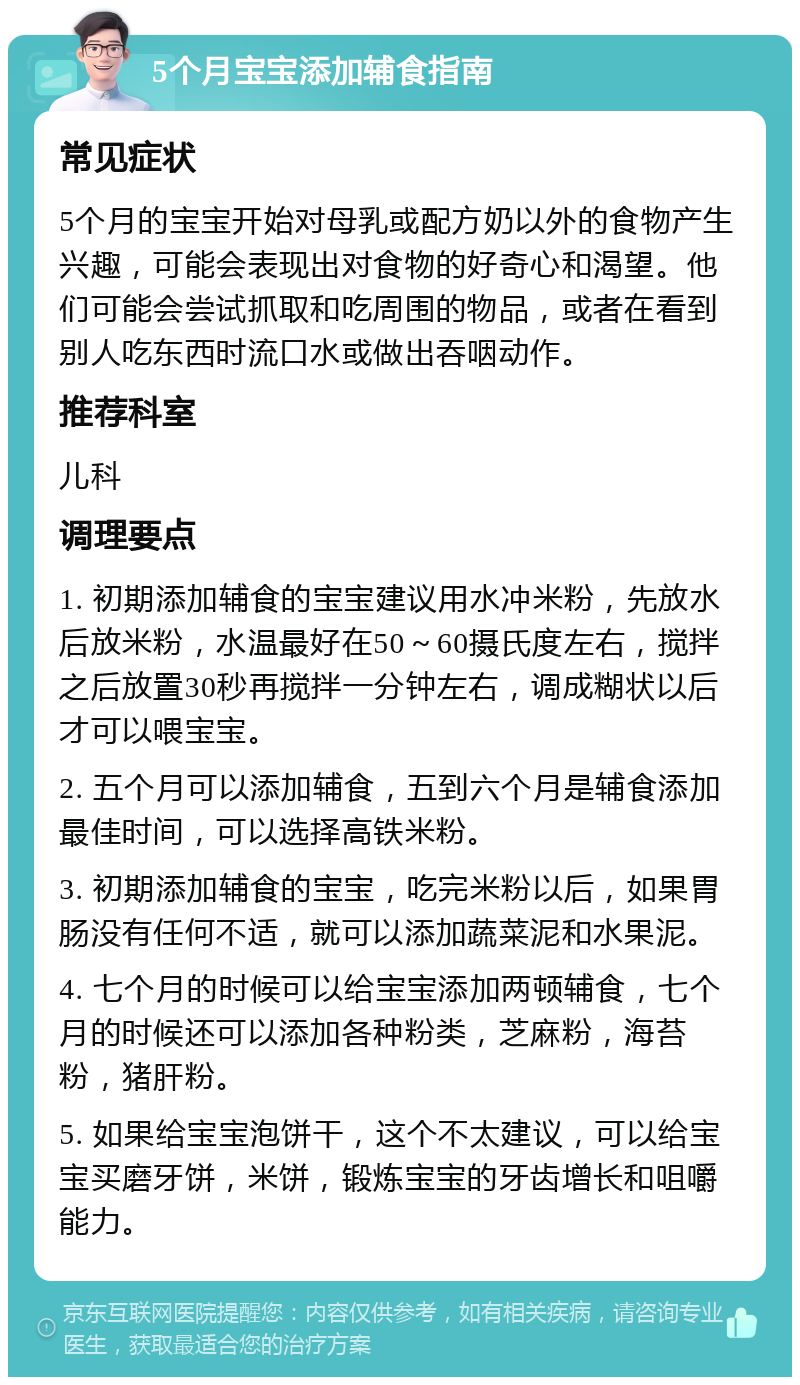 5个月宝宝添加辅食指南 常见症状 5个月的宝宝开始对母乳或配方奶以外的食物产生兴趣，可能会表现出对食物的好奇心和渴望。他们可能会尝试抓取和吃周围的物品，或者在看到别人吃东西时流口水或做出吞咽动作。 推荐科室 儿科 调理要点 1. 初期添加辅食的宝宝建议用水冲米粉，先放水后放米粉，水温最好在50～60摄氏度左右，搅拌之后放置30秒再搅拌一分钟左右，调成糊状以后才可以喂宝宝。 2. 五个月可以添加辅食，五到六个月是辅食添加最佳时间，可以选择高铁米粉。 3. 初期添加辅食的宝宝，吃完米粉以后，如果胃肠没有任何不适，就可以添加蔬菜泥和水果泥。 4. 七个月的时候可以给宝宝添加两顿辅食，七个月的时候还可以添加各种粉类，芝麻粉，海苔粉，猪肝粉。 5. 如果给宝宝泡饼干，这个不太建议，可以给宝宝买磨牙饼，米饼，锻炼宝宝的牙齿增长和咀嚼能力。