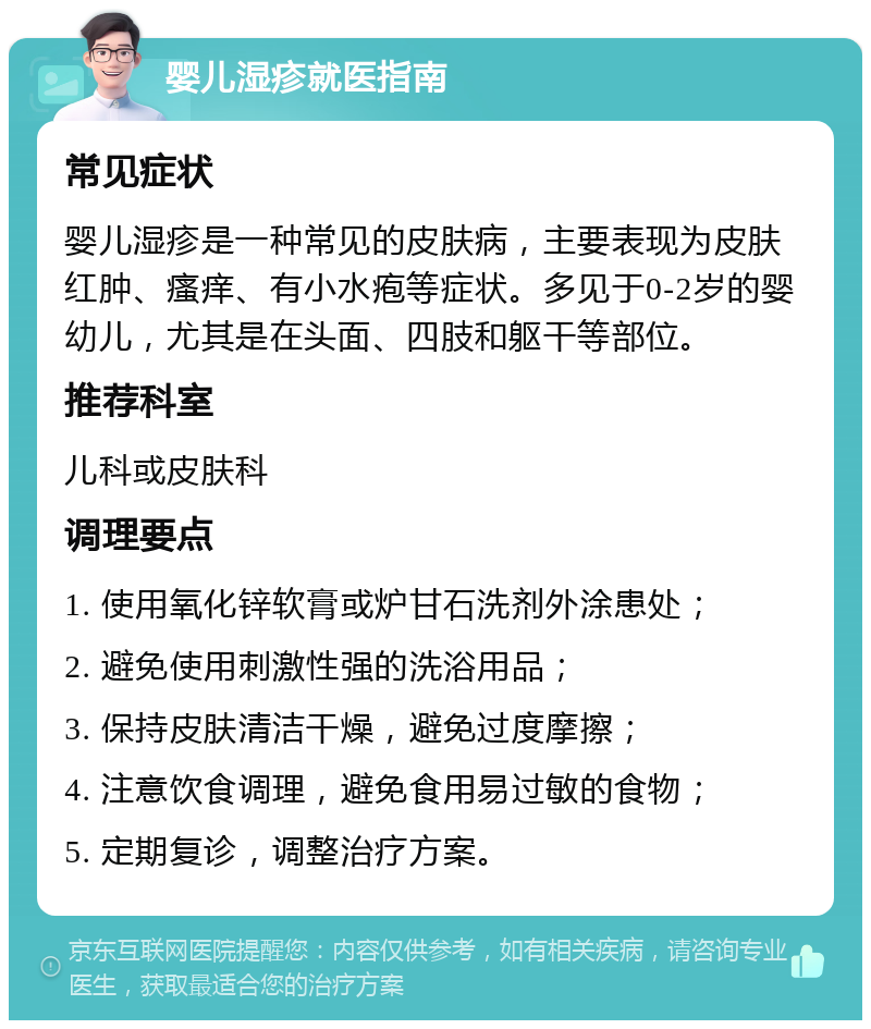 婴儿湿疹就医指南 常见症状 婴儿湿疹是一种常见的皮肤病，主要表现为皮肤红肿、瘙痒、有小水疱等症状。多见于0-2岁的婴幼儿，尤其是在头面、四肢和躯干等部位。 推荐科室 儿科或皮肤科 调理要点 1. 使用氧化锌软膏或炉甘石洗剂外涂患处； 2. 避免使用刺激性强的洗浴用品； 3. 保持皮肤清洁干燥，避免过度摩擦； 4. 注意饮食调理，避免食用易过敏的食物； 5. 定期复诊，调整治疗方案。