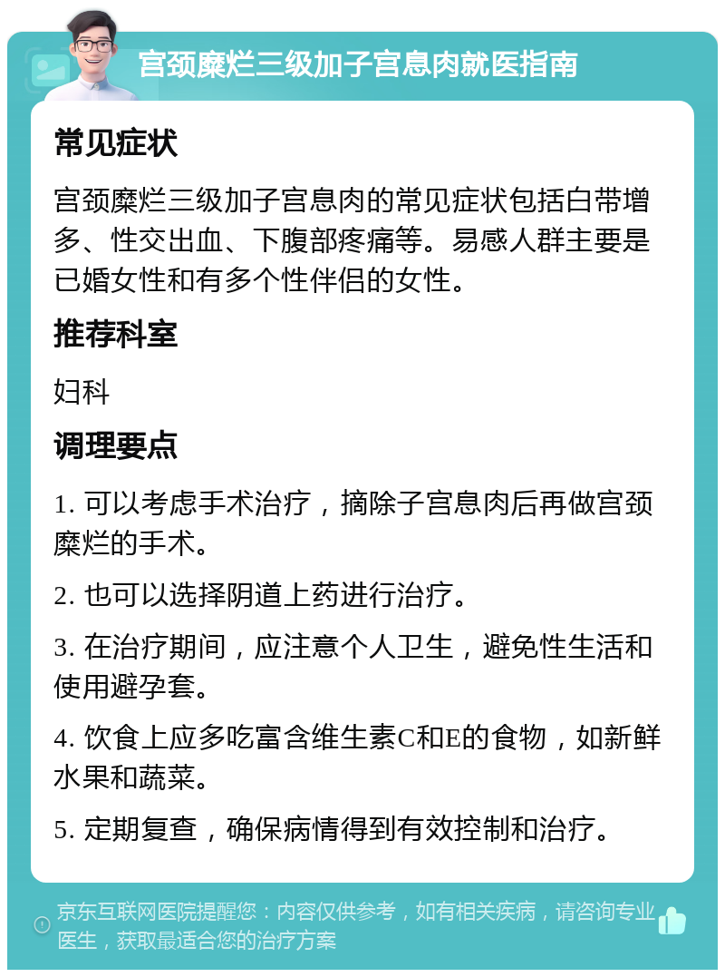 宫颈糜烂三级加子宫息肉就医指南 常见症状 宫颈糜烂三级加子宫息肉的常见症状包括白带增多、性交出血、下腹部疼痛等。易感人群主要是已婚女性和有多个性伴侣的女性。 推荐科室 妇科 调理要点 1. 可以考虑手术治疗，摘除子宫息肉后再做宫颈糜烂的手术。 2. 也可以选择阴道上药进行治疗。 3. 在治疗期间，应注意个人卫生，避免性生活和使用避孕套。 4. 饮食上应多吃富含维生素C和E的食物，如新鲜水果和蔬菜。 5. 定期复查，确保病情得到有效控制和治疗。