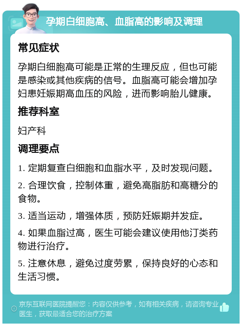 孕期白细胞高、血脂高的影响及调理 常见症状 孕期白细胞高可能是正常的生理反应，但也可能是感染或其他疾病的信号。血脂高可能会增加孕妇患妊娠期高血压的风险，进而影响胎儿健康。 推荐科室 妇产科 调理要点 1. 定期复查白细胞和血脂水平，及时发现问题。 2. 合理饮食，控制体重，避免高脂肪和高糖分的食物。 3. 适当运动，增强体质，预防妊娠期并发症。 4. 如果血脂过高，医生可能会建议使用他汀类药物进行治疗。 5. 注意休息，避免过度劳累，保持良好的心态和生活习惯。