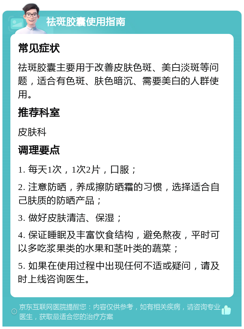 祛斑胶囊使用指南 常见症状 祛斑胶囊主要用于改善皮肤色斑、美白淡斑等问题，适合有色斑、肤色暗沉、需要美白的人群使用。 推荐科室 皮肤科 调理要点 1. 每天1次，1次2片，口服； 2. 注意防晒，养成擦防晒霜的习惯，选择适合自己肤质的防晒产品； 3. 做好皮肤清洁、保湿； 4. 保证睡眠及丰富饮食结构，避免熬夜，平时可以多吃浆果类的水果和茎叶类的蔬菜； 5. 如果在使用过程中出现任何不适或疑问，请及时上线咨询医生。