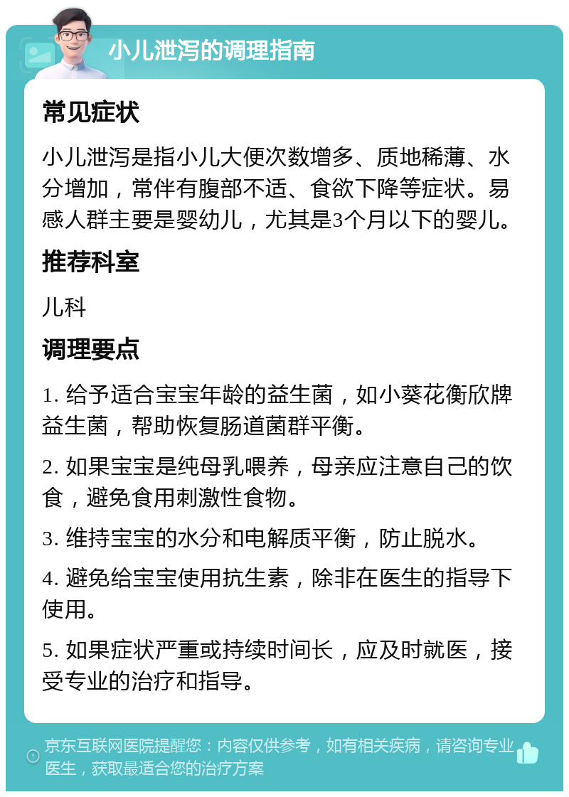 小儿泄泻的调理指南 常见症状 小儿泄泻是指小儿大便次数增多、质地稀薄、水分增加，常伴有腹部不适、食欲下降等症状。易感人群主要是婴幼儿，尤其是3个月以下的婴儿。 推荐科室 儿科 调理要点 1. 给予适合宝宝年龄的益生菌，如小葵花衡欣牌益生菌，帮助恢复肠道菌群平衡。 2. 如果宝宝是纯母乳喂养，母亲应注意自己的饮食，避免食用刺激性食物。 3. 维持宝宝的水分和电解质平衡，防止脱水。 4. 避免给宝宝使用抗生素，除非在医生的指导下使用。 5. 如果症状严重或持续时间长，应及时就医，接受专业的治疗和指导。