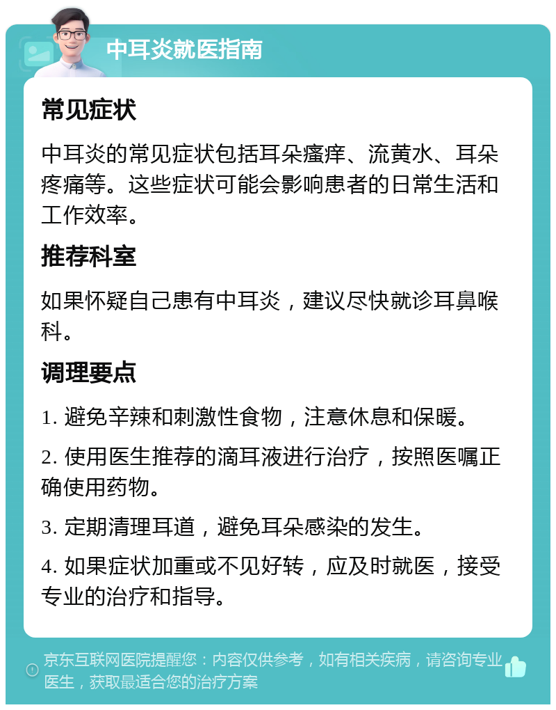 中耳炎就医指南 常见症状 中耳炎的常见症状包括耳朵瘙痒、流黄水、耳朵疼痛等。这些症状可能会影响患者的日常生活和工作效率。 推荐科室 如果怀疑自己患有中耳炎，建议尽快就诊耳鼻喉科。 调理要点 1. 避免辛辣和刺激性食物，注意休息和保暖。 2. 使用医生推荐的滴耳液进行治疗，按照医嘱正确使用药物。 3. 定期清理耳道，避免耳朵感染的发生。 4. 如果症状加重或不见好转，应及时就医，接受专业的治疗和指导。