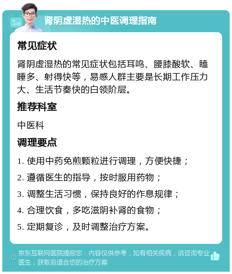 肾阴虚湿热的中医调理指南 常见症状 肾阴虚湿热的常见症状包括耳鸣、腰膝酸软、瞌睡多、射得快等，易感人群主要是长期工作压力大、生活节奏快的白领阶层。 推荐科室 中医科 调理要点 1. 使用中药免煎颗粒进行调理，方便快捷； 2. 遵循医生的指导，按时服用药物； 3. 调整生活习惯，保持良好的作息规律； 4. 合理饮食，多吃滋阴补肾的食物； 5. 定期复诊，及时调整治疗方案。