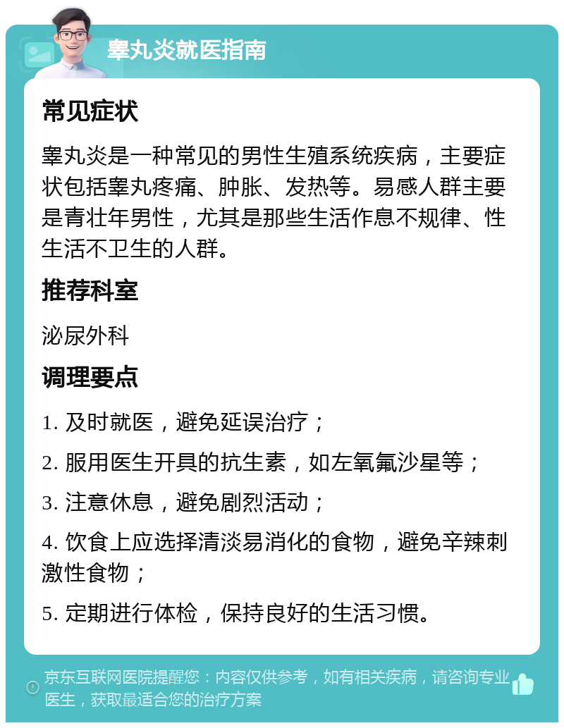 睾丸炎就医指南 常见症状 睾丸炎是一种常见的男性生殖系统疾病，主要症状包括睾丸疼痛、肿胀、发热等。易感人群主要是青壮年男性，尤其是那些生活作息不规律、性生活不卫生的人群。 推荐科室 泌尿外科 调理要点 1. 及时就医，避免延误治疗； 2. 服用医生开具的抗生素，如左氧氟沙星等； 3. 注意休息，避免剧烈活动； 4. 饮食上应选择清淡易消化的食物，避免辛辣刺激性食物； 5. 定期进行体检，保持良好的生活习惯。