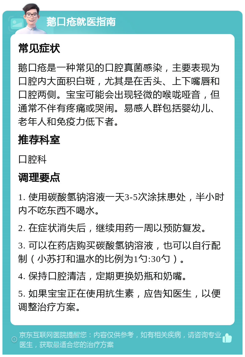 鹅口疮就医指南 常见症状 鹅口疮是一种常见的口腔真菌感染，主要表现为口腔内大面积白斑，尤其是在舌头、上下嘴唇和口腔两侧。宝宝可能会出现轻微的喉咙哑音，但通常不伴有疼痛或哭闹。易感人群包括婴幼儿、老年人和免疫力低下者。 推荐科室 口腔科 调理要点 1. 使用碳酸氢钠溶液一天3-5次涂抹患处，半小时内不吃东西不喝水。 2. 在症状消失后，继续用药一周以预防复发。 3. 可以在药店购买碳酸氢钠溶液，也可以自行配制（小苏打和温水的比例为1勺:30勺）。 4. 保持口腔清洁，定期更换奶瓶和奶嘴。 5. 如果宝宝正在使用抗生素，应告知医生，以便调整治疗方案。