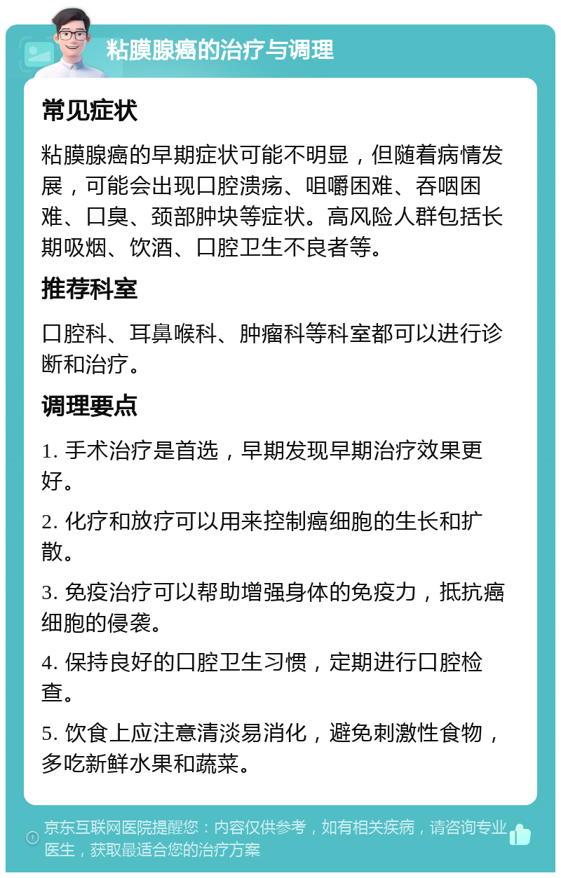 粘膜腺癌的治疗与调理 常见症状 粘膜腺癌的早期症状可能不明显，但随着病情发展，可能会出现口腔溃疡、咀嚼困难、吞咽困难、口臭、颈部肿块等症状。高风险人群包括长期吸烟、饮酒、口腔卫生不良者等。 推荐科室 口腔科、耳鼻喉科、肿瘤科等科室都可以进行诊断和治疗。 调理要点 1. 手术治疗是首选，早期发现早期治疗效果更好。 2. 化疗和放疗可以用来控制癌细胞的生长和扩散。 3. 免疫治疗可以帮助增强身体的免疫力，抵抗癌细胞的侵袭。 4. 保持良好的口腔卫生习惯，定期进行口腔检查。 5. 饮食上应注意清淡易消化，避免刺激性食物，多吃新鲜水果和蔬菜。