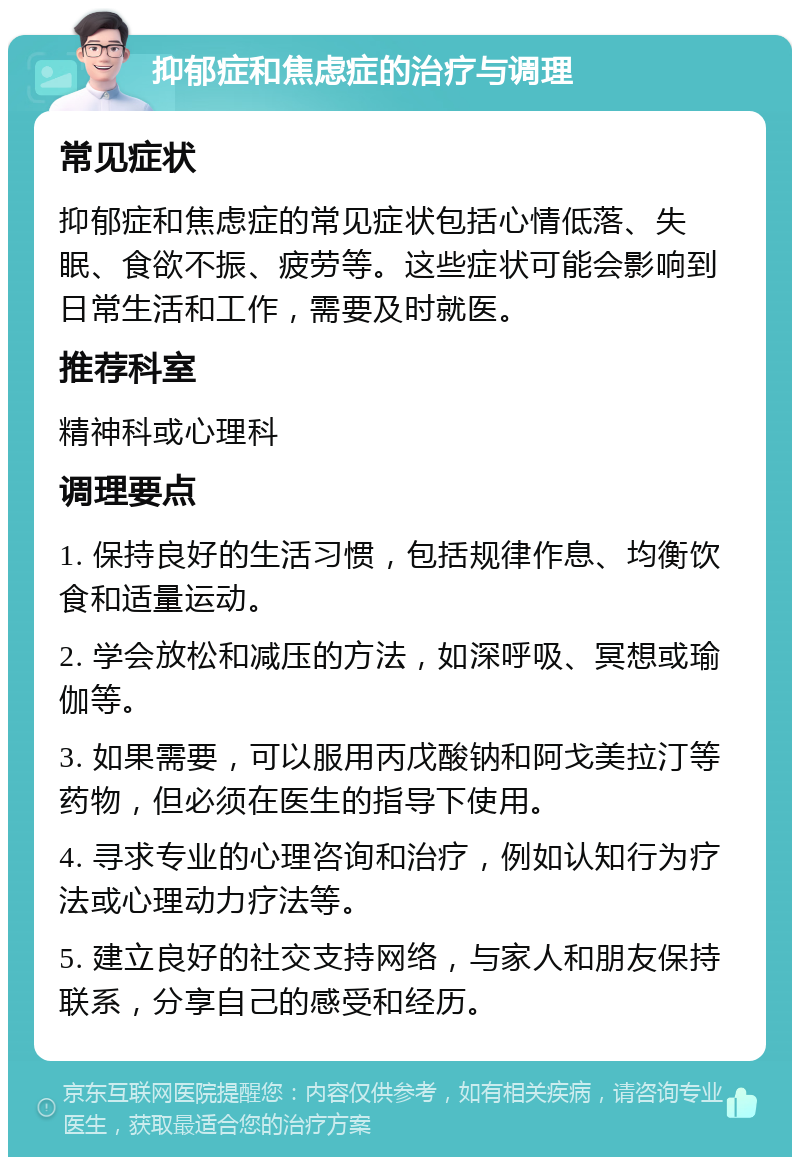 抑郁症和焦虑症的治疗与调理 常见症状 抑郁症和焦虑症的常见症状包括心情低落、失眠、食欲不振、疲劳等。这些症状可能会影响到日常生活和工作，需要及时就医。 推荐科室 精神科或心理科 调理要点 1. 保持良好的生活习惯，包括规律作息、均衡饮食和适量运动。 2. 学会放松和减压的方法，如深呼吸、冥想或瑜伽等。 3. 如果需要，可以服用丙戊酸钠和阿戈美拉汀等药物，但必须在医生的指导下使用。 4. 寻求专业的心理咨询和治疗，例如认知行为疗法或心理动力疗法等。 5. 建立良好的社交支持网络，与家人和朋友保持联系，分享自己的感受和经历。