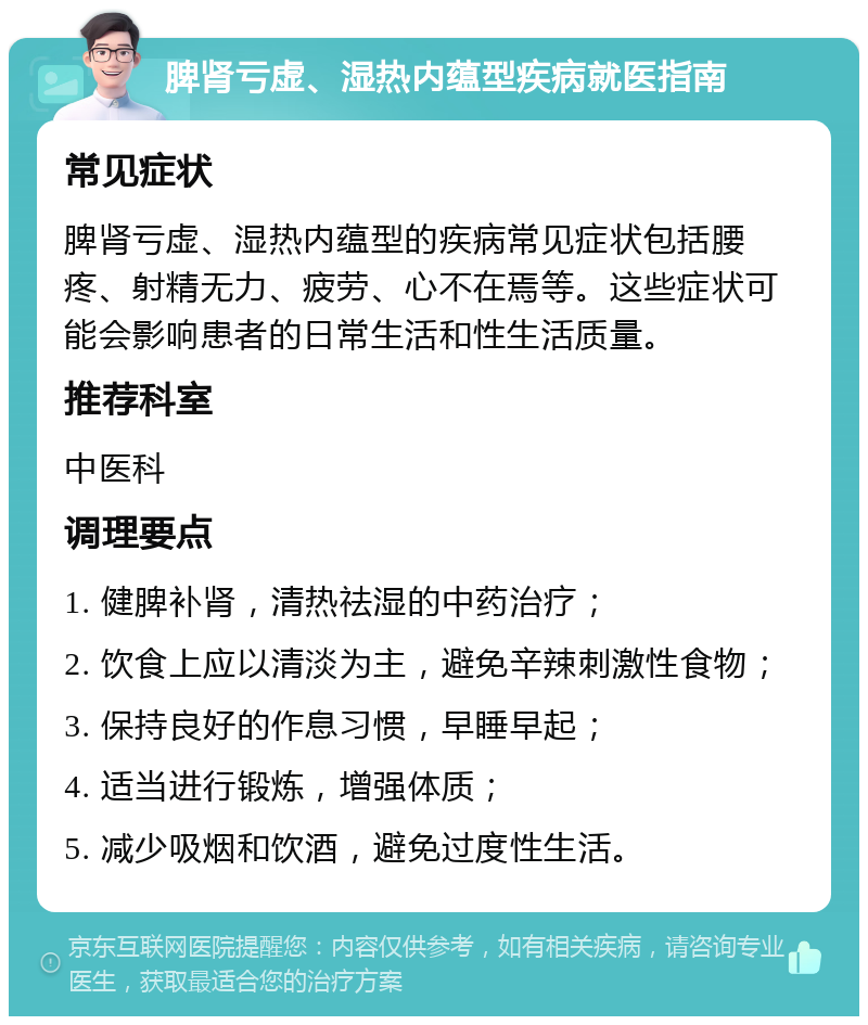 脾肾亏虚、湿热内蕴型疾病就医指南 常见症状 脾肾亏虚、湿热内蕴型的疾病常见症状包括腰疼、射精无力、疲劳、心不在焉等。这些症状可能会影响患者的日常生活和性生活质量。 推荐科室 中医科 调理要点 1. 健脾补肾，清热祛湿的中药治疗； 2. 饮食上应以清淡为主，避免辛辣刺激性食物； 3. 保持良好的作息习惯，早睡早起； 4. 适当进行锻炼，增强体质； 5. 减少吸烟和饮酒，避免过度性生活。