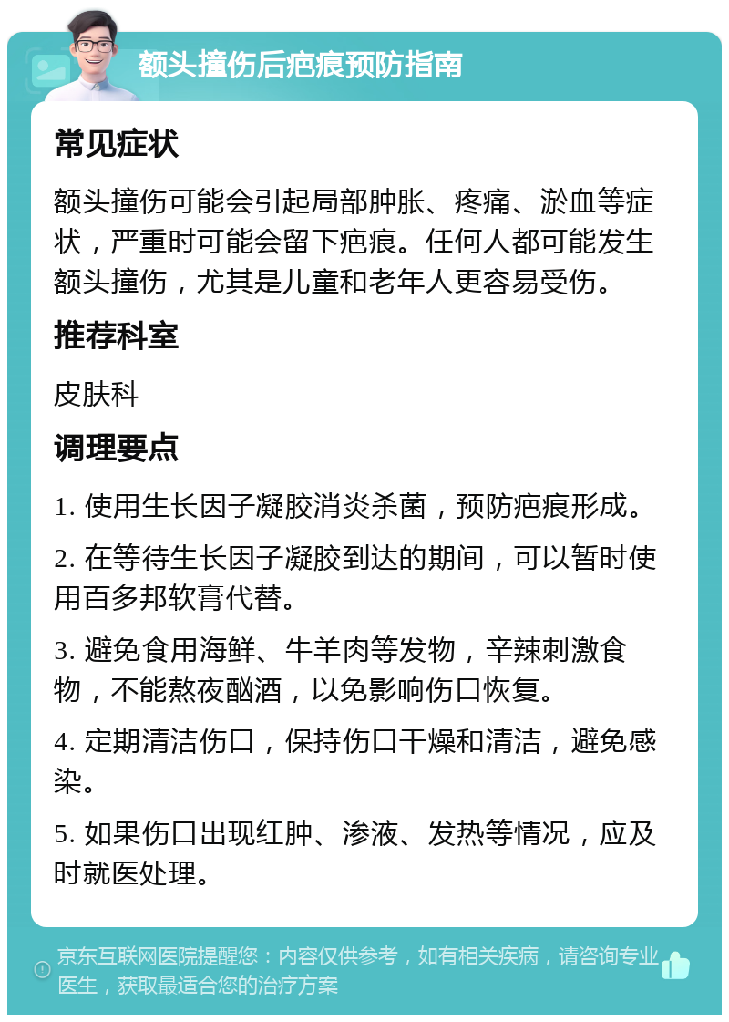 额头撞伤后疤痕预防指南 常见症状 额头撞伤可能会引起局部肿胀、疼痛、淤血等症状，严重时可能会留下疤痕。任何人都可能发生额头撞伤，尤其是儿童和老年人更容易受伤。 推荐科室 皮肤科 调理要点 1. 使用生长因子凝胶消炎杀菌，预防疤痕形成。 2. 在等待生长因子凝胶到达的期间，可以暂时使用百多邦软膏代替。 3. 避免食用海鲜、牛羊肉等发物，辛辣刺激食物，不能熬夜酗酒，以免影响伤口恢复。 4. 定期清洁伤口，保持伤口干燥和清洁，避免感染。 5. 如果伤口出现红肿、渗液、发热等情况，应及时就医处理。