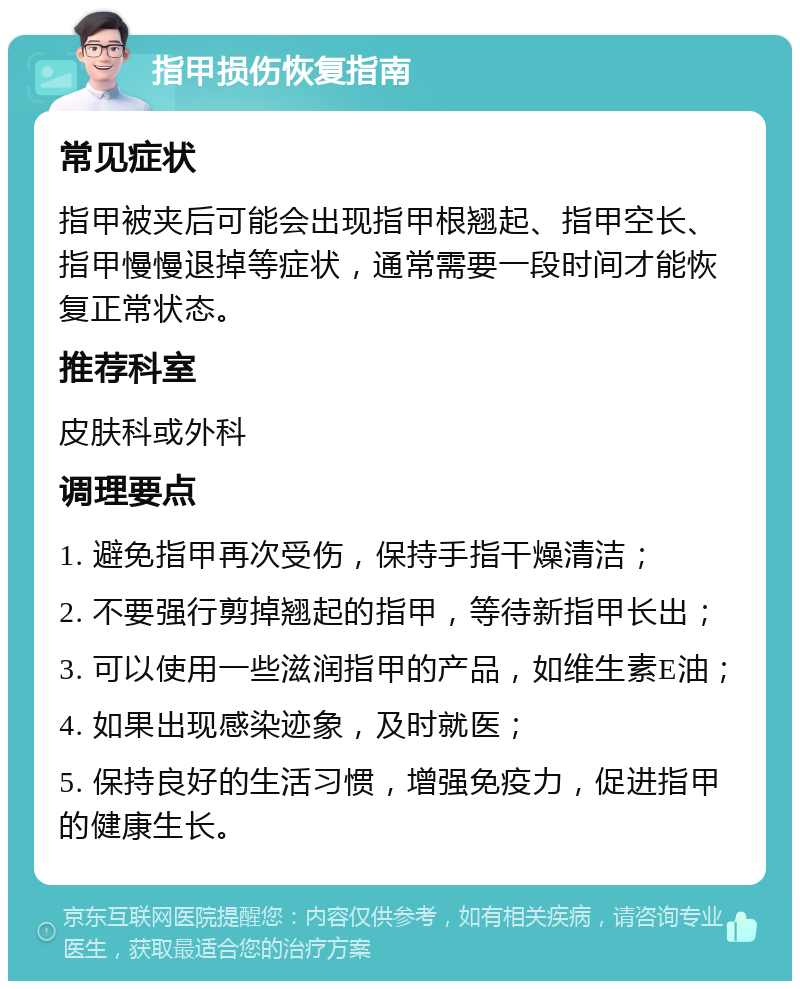 指甲损伤恢复指南 常见症状 指甲被夹后可能会出现指甲根翘起、指甲空长、指甲慢慢退掉等症状，通常需要一段时间才能恢复正常状态。 推荐科室 皮肤科或外科 调理要点 1. 避免指甲再次受伤，保持手指干燥清洁； 2. 不要强行剪掉翘起的指甲，等待新指甲长出； 3. 可以使用一些滋润指甲的产品，如维生素E油； 4. 如果出现感染迹象，及时就医； 5. 保持良好的生活习惯，增强免疫力，促进指甲的健康生长。