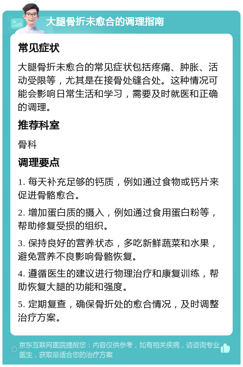 大腿骨折未愈合的调理指南 常见症状 大腿骨折未愈合的常见症状包括疼痛、肿胀、活动受限等，尤其是在接骨处缝合处。这种情况可能会影响日常生活和学习，需要及时就医和正确的调理。 推荐科室 骨科 调理要点 1. 每天补充足够的钙质，例如通过食物或钙片来促进骨骼愈合。 2. 增加蛋白质的摄入，例如通过食用蛋白粉等，帮助修复受损的组织。 3. 保持良好的营养状态，多吃新鲜蔬菜和水果，避免营养不良影响骨骼恢复。 4. 遵循医生的建议进行物理治疗和康复训练，帮助恢复大腿的功能和强度。 5. 定期复查，确保骨折处的愈合情况，及时调整治疗方案。