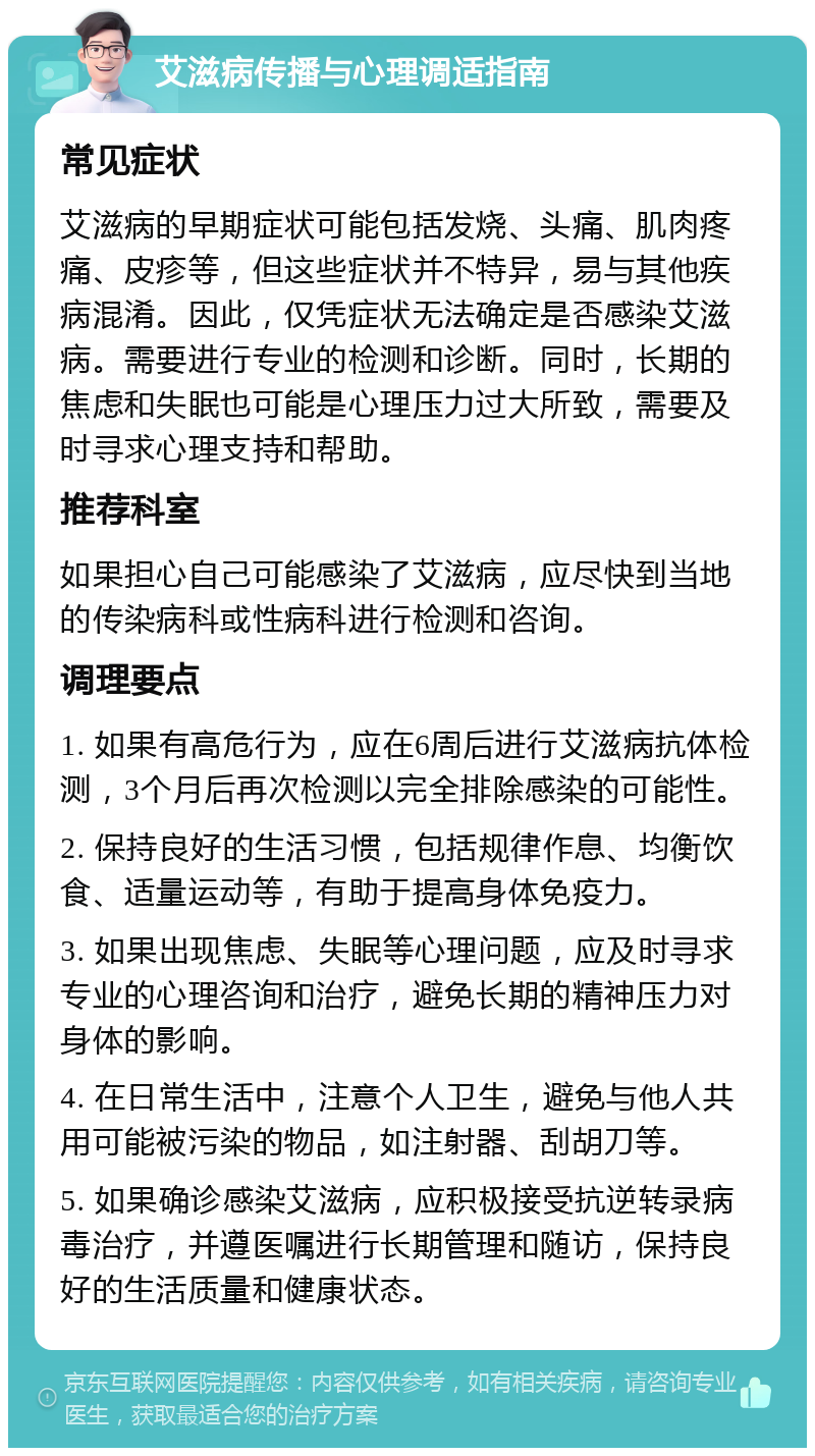 艾滋病传播与心理调适指南 常见症状 艾滋病的早期症状可能包括发烧、头痛、肌肉疼痛、皮疹等，但这些症状并不特异，易与其他疾病混淆。因此，仅凭症状无法确定是否感染艾滋病。需要进行专业的检测和诊断。同时，长期的焦虑和失眠也可能是心理压力过大所致，需要及时寻求心理支持和帮助。 推荐科室 如果担心自己可能感染了艾滋病，应尽快到当地的传染病科或性病科进行检测和咨询。 调理要点 1. 如果有高危行为，应在6周后进行艾滋病抗体检测，3个月后再次检测以完全排除感染的可能性。 2. 保持良好的生活习惯，包括规律作息、均衡饮食、适量运动等，有助于提高身体免疫力。 3. 如果出现焦虑、失眠等心理问题，应及时寻求专业的心理咨询和治疗，避免长期的精神压力对身体的影响。 4. 在日常生活中，注意个人卫生，避免与他人共用可能被污染的物品，如注射器、刮胡刀等。 5. 如果确诊感染艾滋病，应积极接受抗逆转录病毒治疗，并遵医嘱进行长期管理和随访，保持良好的生活质量和健康状态。