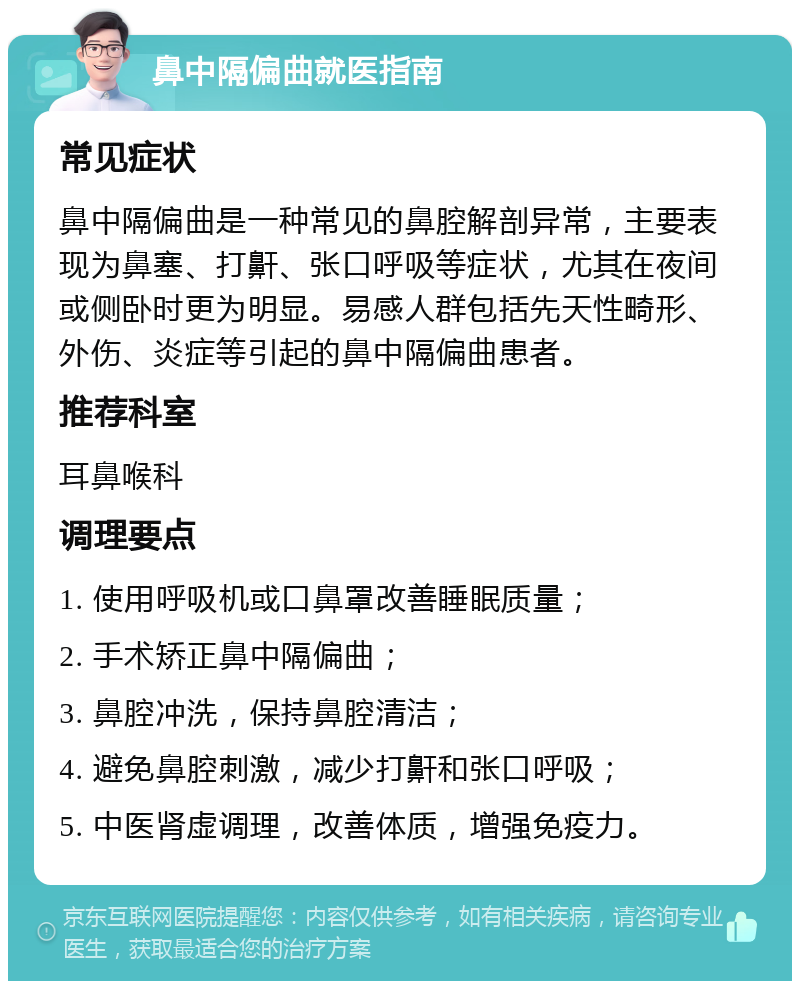 鼻中隔偏曲就医指南 常见症状 鼻中隔偏曲是一种常见的鼻腔解剖异常，主要表现为鼻塞、打鼾、张口呼吸等症状，尤其在夜间或侧卧时更为明显。易感人群包括先天性畸形、外伤、炎症等引起的鼻中隔偏曲患者。 推荐科室 耳鼻喉科 调理要点 1. 使用呼吸机或口鼻罩改善睡眠质量； 2. 手术矫正鼻中隔偏曲； 3. 鼻腔冲洗，保持鼻腔清洁； 4. 避免鼻腔刺激，减少打鼾和张口呼吸； 5. 中医肾虚调理，改善体质，增强免疫力。