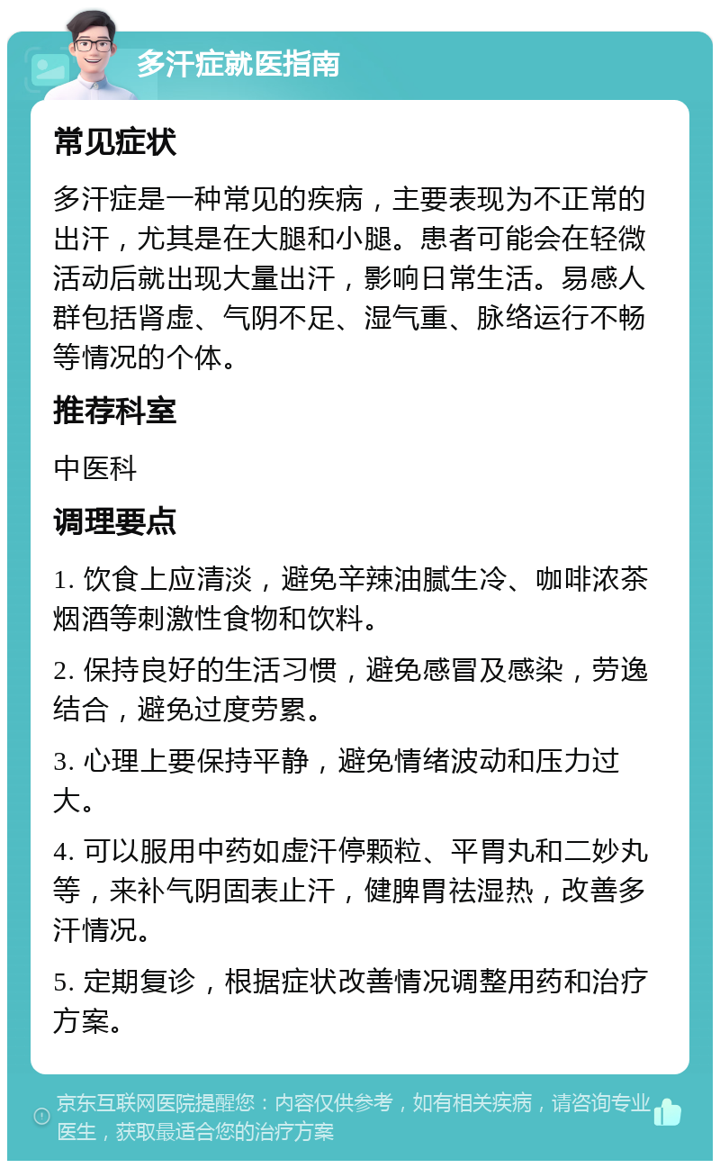 多汗症就医指南 常见症状 多汗症是一种常见的疾病，主要表现为不正常的出汗，尤其是在大腿和小腿。患者可能会在轻微活动后就出现大量出汗，影响日常生活。易感人群包括肾虚、气阴不足、湿气重、脉络运行不畅等情况的个体。 推荐科室 中医科 调理要点 1. 饮食上应清淡，避免辛辣油腻生冷、咖啡浓茶烟酒等刺激性食物和饮料。 2. 保持良好的生活习惯，避免感冒及感染，劳逸结合，避免过度劳累。 3. 心理上要保持平静，避免情绪波动和压力过大。 4. 可以服用中药如虚汗停颗粒、平胃丸和二妙丸等，来补气阴固表止汗，健脾胃祛湿热，改善多汗情况。 5. 定期复诊，根据症状改善情况调整用药和治疗方案。