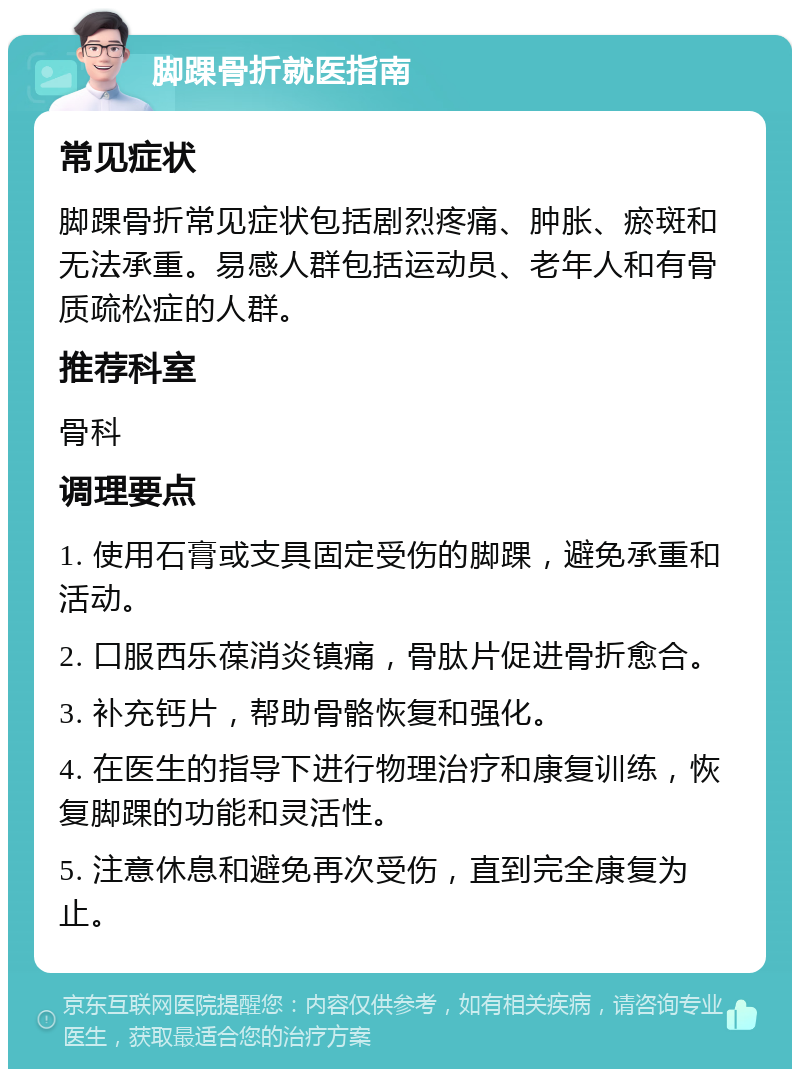 脚踝骨折就医指南 常见症状 脚踝骨折常见症状包括剧烈疼痛、肿胀、瘀斑和无法承重。易感人群包括运动员、老年人和有骨质疏松症的人群。 推荐科室 骨科 调理要点 1. 使用石膏或支具固定受伤的脚踝，避免承重和活动。 2. 口服西乐葆消炎镇痛，骨肽片促进骨折愈合。 3. 补充钙片，帮助骨骼恢复和强化。 4. 在医生的指导下进行物理治疗和康复训练，恢复脚踝的功能和灵活性。 5. 注意休息和避免再次受伤，直到完全康复为止。