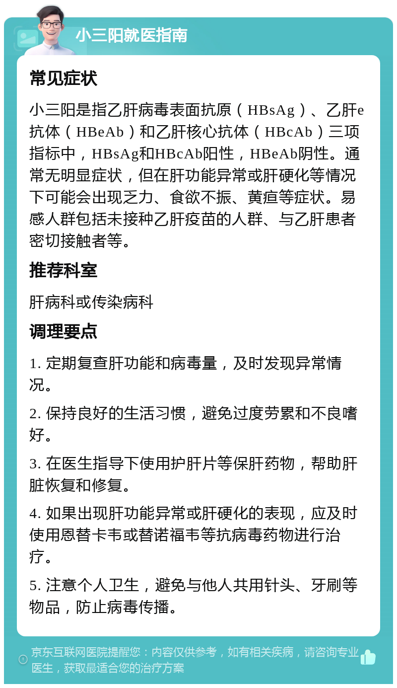 小三阳就医指南 常见症状 小三阳是指乙肝病毒表面抗原（HBsAg）、乙肝e抗体（HBeAb）和乙肝核心抗体（HBcAb）三项指标中，HBsAg和HBcAb阳性，HBeAb阴性。通常无明显症状，但在肝功能异常或肝硬化等情况下可能会出现乏力、食欲不振、黄疸等症状。易感人群包括未接种乙肝疫苗的人群、与乙肝患者密切接触者等。 推荐科室 肝病科或传染病科 调理要点 1. 定期复查肝功能和病毒量，及时发现异常情况。 2. 保持良好的生活习惯，避免过度劳累和不良嗜好。 3. 在医生指导下使用护肝片等保肝药物，帮助肝脏恢复和修复。 4. 如果出现肝功能异常或肝硬化的表现，应及时使用恩替卡韦或替诺福韦等抗病毒药物进行治疗。 5. 注意个人卫生，避免与他人共用针头、牙刷等物品，防止病毒传播。