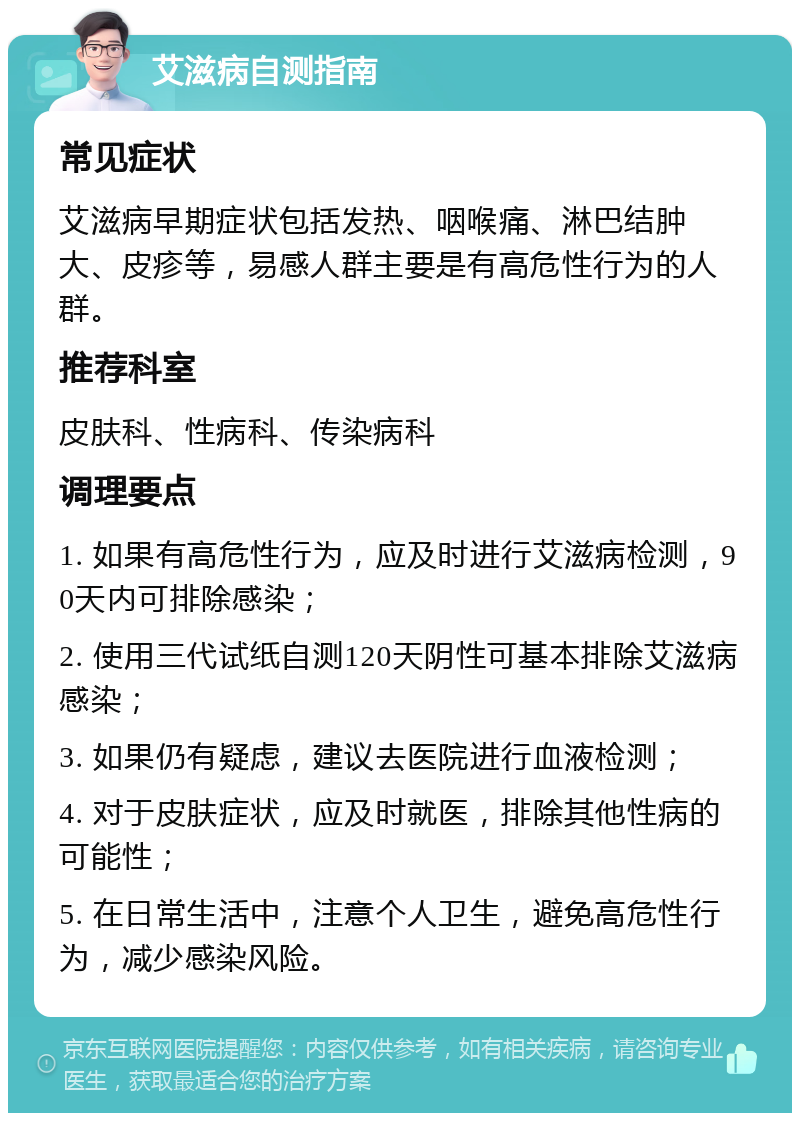 艾滋病自测指南 常见症状 艾滋病早期症状包括发热、咽喉痛、淋巴结肿大、皮疹等，易感人群主要是有高危性行为的人群。 推荐科室 皮肤科、性病科、传染病科 调理要点 1. 如果有高危性行为，应及时进行艾滋病检测，90天内可排除感染； 2. 使用三代试纸自测120天阴性可基本排除艾滋病感染； 3. 如果仍有疑虑，建议去医院进行血液检测； 4. 对于皮肤症状，应及时就医，排除其他性病的可能性； 5. 在日常生活中，注意个人卫生，避免高危性行为，减少感染风险。